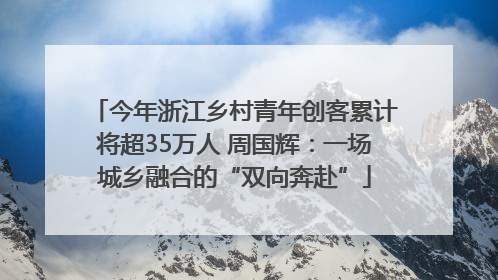 今年浙江乡村青年创客累计将超35万人 周国辉：一场城乡融合的“双向奔赴”