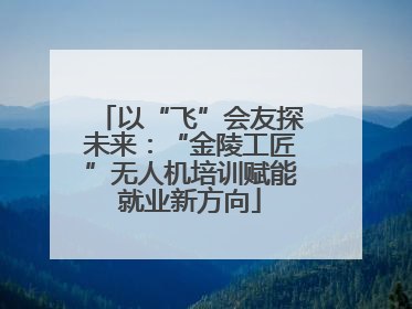 以“飞”会友探未来：“金陵工匠”无人机培训赋能就业新方向