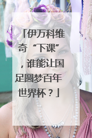伊万科维奇“下课”，谁能让国足圆梦百年世界杯？