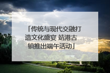 传统与现代交融打造文化盛宴 靖港古镇推出端午活动