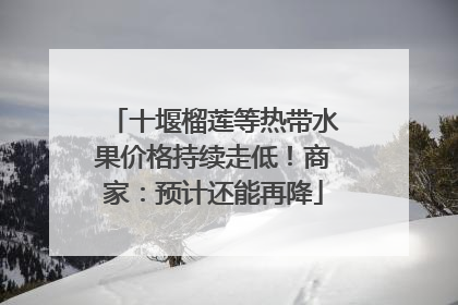 十堰榴莲等热带水果价格持续走低！商家：预计还能再降