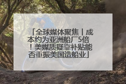 全球媒体聚焦丨成本约为亚洲船厂5倍！美媒质疑靠补贴能否重振美国造船业