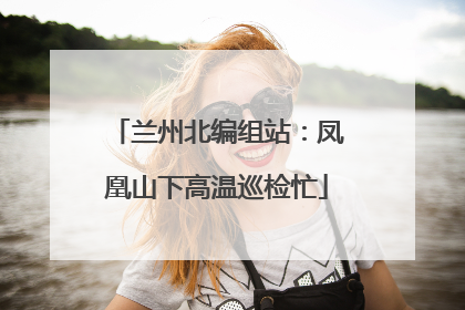 兰州北编组站：凤凰山下高温巡检忙