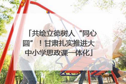 共绘立德树人“同心圆”！甘肃扎实推进大中小学思政课一体化