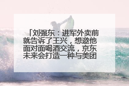 刘强东：进军外卖前就告诉了王兴，想邀他面对面喝酒交流，京东未来会打造一种与美团不同的商业模式