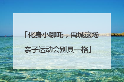 化身小哪吒，禹城这场亲子运动会别具一格