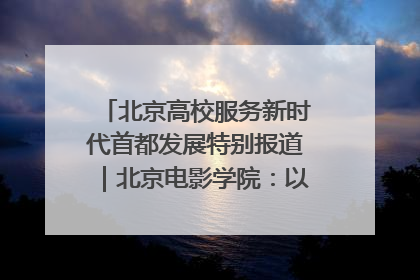北京高校服务新时代首都发展特别报道｜北京电影学院：以光影为笔 绘就首都高质量发展新画卷