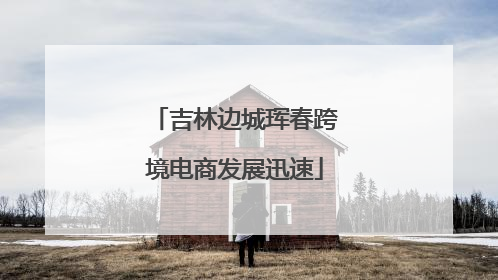 吉林边城珲春跨境电商发展迅速