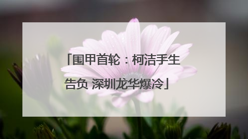 围甲首轮：柯洁手生告负 深圳龙华爆冷