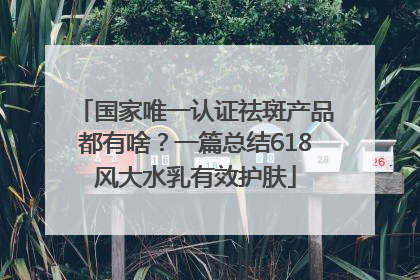 国家唯一认证祛斑产品都有啥？一篇总结618风大水乳有效护肤