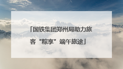 国铁集团郑州局助力旅客“粽享”端午旅途