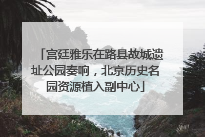 宫廷雅乐在路县故城遗址公园奏响，北京历史名园资源植入副中心