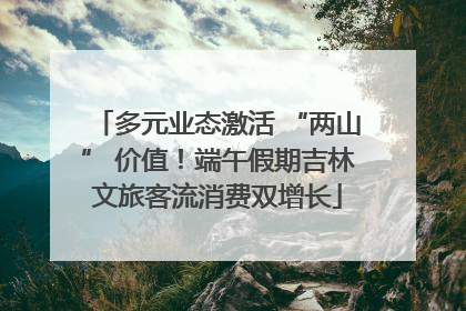 多元业态激活 “两山” 价值！端午假期吉林文旅客流消费双增长