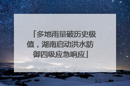多地雨量破历史极值，湖南启动洪水防御四级应急响应