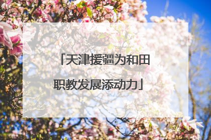 天津援疆为和田职教发展添动力