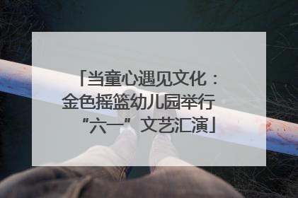 当童心遇见文化：金色摇篮幼儿园举行“六一”文艺汇演