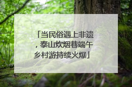 当民俗遇上非遗，泰山炊烟巷端午乡村游持续火爆