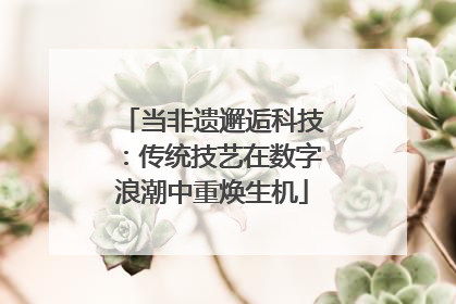 当非遗邂逅科技：传统技艺在数字浪潮中重焕生机