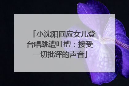 小沈阳回应女儿登台唱跳遭吐槽：接受一切批评的声音