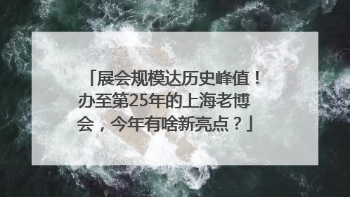 展会规模达历史峰值！办至第25年的上海老博会，今年有啥新亮点？