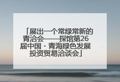 展出一个常绿常新的青洽会——探馆第26届中国・青海绿色发展投资贸易洽谈会