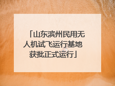 山东滨州民用无人机试飞运行基地获批正式运行
