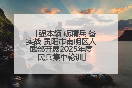 强本领 砺精兵 备实战 贵阳市南明区人武部开展2025年度民兵集中轮训