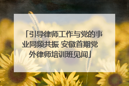 引导律师工作与党的事业同频共振 安徽首期党外律师培训班见闻