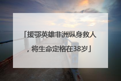 援鄂英雄非洲纵身救人，将生命定格在38岁