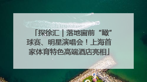 探徐汇｜落地窗前“瞰”球赛、明星演唱会！上海首家体育特色高端酒店亮相