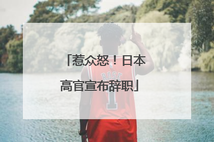 惹众怒！日本高官宣布辞职
