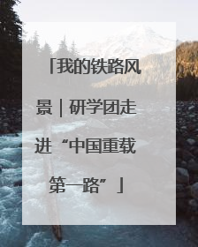 我的铁路风景｜研学团走进“中国重载第一路”