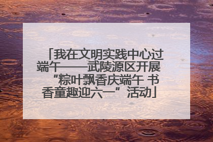 我在文明实践中心过端午——武陵源区开展“粽叶飘香庆端午 书香童趣迎六一”活动