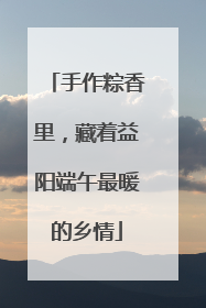 手作粽香里，藏着益阳端午最暖的乡情