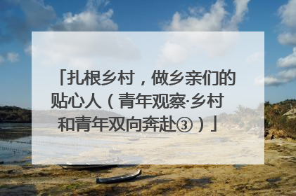 扎根乡村，做乡亲们的贴心人（青年观察·乡村和青年双向奔赴③）