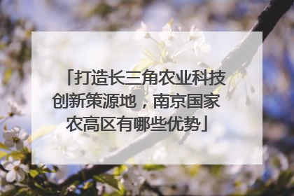 打造长三角农业科技创新策源地，南京国家农高区有哪些优势