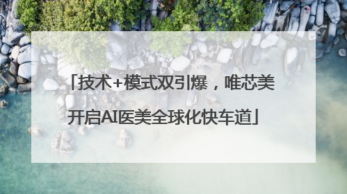 技术+模式双引爆，唯芯美开启AI医美全球化快车道