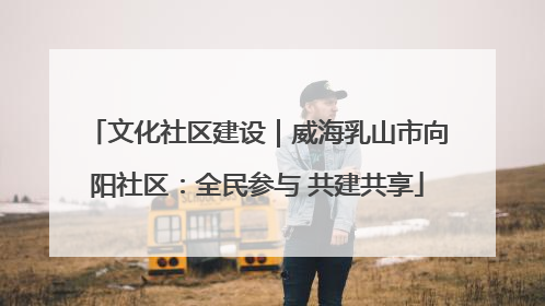 文化社区建设｜威海乳山市向阳社区：全民参与 共建共享