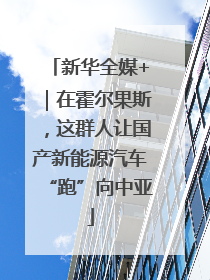 新华全媒+｜在霍尔果斯，这群人让国产新能源汽车“跑”向中亚