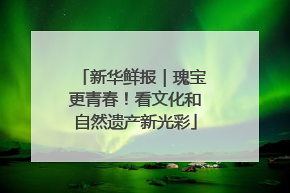 新华鲜报｜瑰宝更青春！看文化和自然遗产新光彩