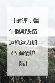 时评：端午假期铁路运输运力加码 温情护航