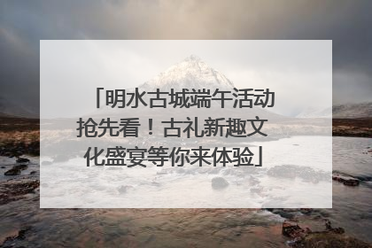 明水古城端午活动抢先看！古礼新趣文化盛宴等你来体验