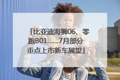 比亚迪海狮06、零跑B01……7月部分重点上市新车展望
