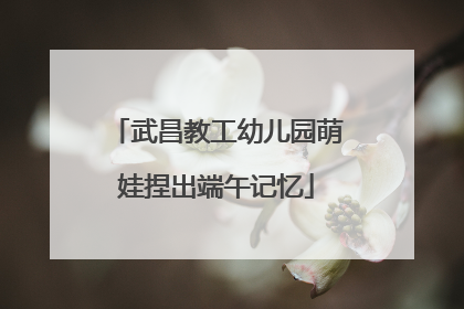 武昌教工幼儿园萌娃捏出端午记忆