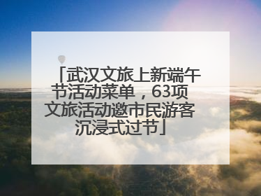 武汉文旅上新端午节活动菜单，63项文旅活动邀市民游客沉浸式过节