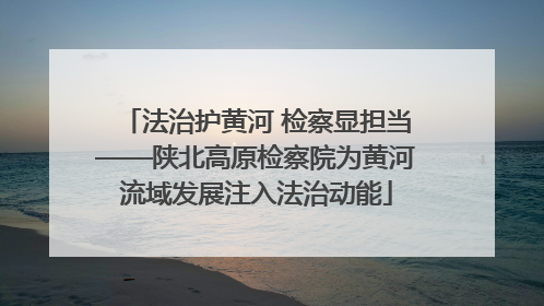 法治护黄河 检察显担当——陕北高原检察院为黄河流域发展注入法治动能