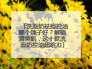 洗面奶祛痘控油哪个牌子好？解锁清爽肌，这十款洗面奶控油超给力