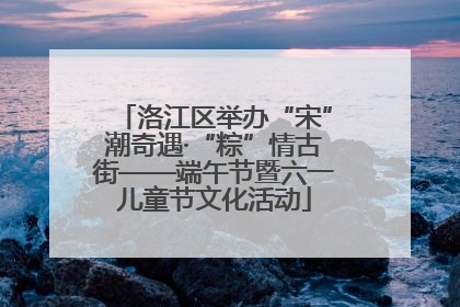 洛江区举办“宋”潮奇遇·“粽”情古街——端午节暨六一儿童节文化活动