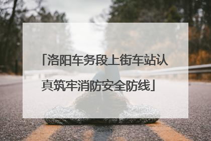 洛阳车务段上街车站认真筑牢消防安全防线