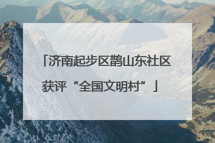 济南起步区鹊山东社区获评“全国文明村”